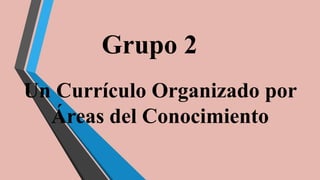 Grupo 2
Un Currículo Organizado por
Áreas del Conocimiento
 