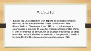 WUSCHU
• Es a la vez una exposición y un deporte de contacto completo
derivado de las artes marciales chinas tradicionales.​ Fue
desarrollado en China a partir de 1949, en un esfuerzo para
estandarizar la práctica de las artes marciales tradicionales chinas,​
si bien los intentos de estructurar las diversas tradiciones de artes
marciales descentralizados se remontan a tiempo atrás, cuando el
Instituto Central Guosh se estableció en Nankín en 1928.
 