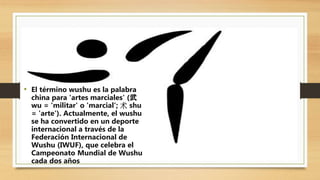 • El término wushu es la palabra
china para 'artes marciales' (武
wu = 'militar' o 'marcial'; 术 shu
= 'arte'). Actualmente, el wushu
se ha convertido en un deporte
internacional a través de la
Federación Internacional de
Wushu (IWUF), que celebra el
Campeonato Mundial de Wushu
cada dos años
 