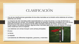 CLASIFICACIÓN
• Una de las clasificaciones generales de las artes marciales es la división entre sistemas sin armas y
sistemas con armas.
• La mayoría de arte marciales están especializadas en un tipo de armas o un tipo de técnicas a
mano desnuda (sin armas). Sin embargo, algunas se declaran sistemas completos con y sin armas.
Ejemplos de estas son la mayoría de las artes marciales clásicas de China, como el kung-
fu tipo shaolí o los estilos taoístas; algunas artes marciales japonesas como el ninjutsu, e incluso
artes modernas como el hapkido.
• Los sistemas con armas incluyen como armas principales:
• El arco
• La lanza
• La espada
• Los bastones de diferentes longitudes, grosores y materiales
 