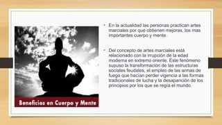 • En la actualidad las personas practican artes
marciales por que obtienen mejoras, los mas
importantes cuerpo y mente.
• Del concepto de artes marciales está
relacionado con la irrupción de la edad
moderna en extremo oriente. Este fenómeno
supuso la transformación de las estructuras
sociales feudales, el empleo de las armas de
fuego que hacían perder vigencia a las formas
tradicionales de lucha y la desaparición de los
principios por los que se regía el mundo.
 