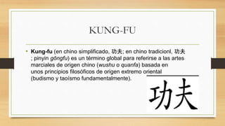 KUNG-FU
• Kung-fu (en chino simplificado, 功夫; en chino tradicionl, 功夫
; pinyin gōngfu) es un término global para referirse a las artes
marciales de origen chino (wushu o quanfa) basada en
unos principios filosóficos de origen extremo oriental
(budismo y taoísmo fundamentalmente).
 