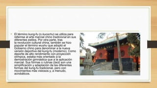 • El término kung-fu (o kuoschu) se utiliza para
referirse al arte marcial chino tradicional en sus
diferentes estilos. Por otra parte, tras
la revolución cultural china, también se hizo
popular el término wushu que adoptó el
Gobierno chino para denominar a la nueva
versión deportiva del kung-fu (moderno). Como
deporte de alto rendimiento con proyección
olímpica, estaba más orientado a la
demostración gimnástica que a la aplicación
marcial. Sus formas o rutinas (taol) son una
simplificación y adaptación de las diferentes
formas del kung-fu tradicional, pero con
movimientos más vistosos y, a menudo,
acrobáticos.
 