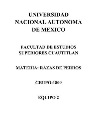 UNIVERSIDAD
NACIONAL AUTONOMA
     DE MEXICO

  FACULTAD DE ESTUDIOS
 SUPERIORES CUAUTITLAN


MATERIA: RAZAS DE PERROS


       GRUPO:1809


        EQUIPO 2
 