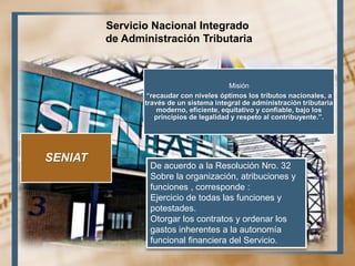 Servicio Nacional Integrado
de Administración Tributaria
SENIAT
Misión
“recaudar con niveles óptimos los tributos nacionales, a
través de un sistema integral de administración tributaria
moderno, eficiente, equitativo y confiable, bajo los
principios de legalidad y respeto al contribuyente.”.
De acuerdo a la Resolución Nro. 32
Sobre la organización, atribuciones y
funciones , corresponde :
Ejercicio de todas las funciones y
potestades.
Otorgar los contratos y ordenar los
gastos inherentes a la autonomía
funcional financiera del Servicio.
 