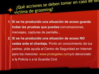 ¿Qué acciones se deben tomar en caso de ser
víctima de grooming?
1. Si se ha producido una situación de acoso guarda
todas las pruebas que puedas:conversaciones,
mensajes, capturas de pantalla...
2. Si se ha producido una situación de acoso NO
cedas ante el chantaje. Ponlo en conocimiento de tus
padres, pide ayuda al Centro de Seguridad en Internet
para los menores: www.protegeles.comy/o denúncialo
a la Policía o a la Guardia Civil.
 
