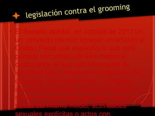 legislación contra el grooming
• El Senado aprobó en octubre de 2011 un
un proyecto plantea agregar un artículo al
Código Penal que especifique que será
penado con prisión de seis meses a
cuatro años el que, por intermedio de
identidad falsa, mediante la utilización de
cualquier medio electrónico, cometiera
acciones destinadas a ejercer influencia
sobre un menor para que este realice, a
través del mismo medio, actividades
 