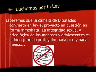 Luchemos por la Ley
Esperemos que la cámara de Diputados
convierta en ley el proyecto en cuestión en
forma inmediata. La integridad sexual y
psicológica de los menores y adolescentes es
el bien jurídico protegido: nada más y nada
menos...
 