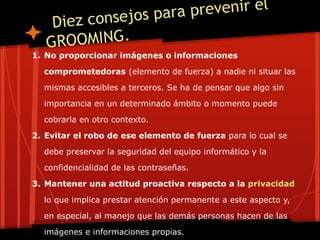 Diez consejos para prevenir el
GROOMING.
1. No proporcionar imágenes o informaciones
comprometedoras (elemento de fuerza) a nadie ni situar las
mismas accesibles a terceros. Se ha de pensar que algo sin
importancia en un determinado ámbito o momento puede
cobrarla en otro contexto.
2. Evitar el robo de ese elemento de fuerza para lo cual se
debe preservar la seguridad del equipo informático y la
confidencialidad de las contraseñas.
3. Mantener una actitud proactiva respecto a la privacidad
lo que implica prestar atención permanente a este aspecto y,
en especial, al manejo que las demás personas hacen de las
imágenes e informaciones propias.
 