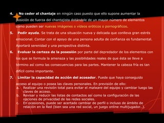 4. No ceder al chantaje en ningún caso puesto que ello supone aumentar la
posición de fuerza del chantajista dotándole de un mayor número de elementos
como pueden ser nuevas imágenes o vídeos eróticos o pornográficos.
5. Pedir ayuda. Se trata de una situación nueva y delicada que conlleva gran estrés
emocional. Contar con el apoyo de una persona adulta de confianza es fundamental.
Aportará serenidad y una perspectiva distinta.
6. Evaluar la certeza de la posesión por parte del depredador de los elementos con
los que se formula la amenaza y las posibilidades reales de que ésta se lleve a
término así como las consecuencias para las partes. Mantener la cabeza fría es tan
difícil como importante.
7. Limitar la capacidad de acción del acosador. Puede que haya conseguido
acceso al equipo o posea las claves personales. En previsión de ello:
a. Realizar una revisión total para evitar el malware del equipo y cambiar luego las
claves de acceso.
b. Revisar y reducir las listas de contactos así como la configuración de las
opciones de privacidad de las redes sociales.
c. En ocasiones, puede ser acertado cambiar de perfil o incluso de ámbito de
relación en la Red (bien sea una red social, un juego online multijugador…).
 