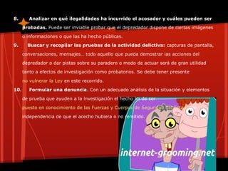 8. Analizar en qué ilegalidades ha incurrido el acosador y cuáles pueden ser
probadas. Puede ser inviable probar que el depredador dispone de ciertas imágenes
o informaciones o que las ha hecho públicas.
9. Buscar y recopilar las pruebas de la actividad delictiva: capturas de pantalla,
conversaciones, mensajes… todo aquello que pueda demostrar las acciones del
depredador o dar pistas sobre su paradero o modo de actuar será de gran utilidad
tanto a efectos de investigación como probatorios. Se debe tener presente
no vulnerar la Ley en este recorrido.
10. Formular una denuncia. Con un adecuado análisis de la situación y elementos
de prueba que ayuden a la investigación el hecho ha de ser
puesto en conocimiento de las Fuerzas y Cuerpos de Seguridad del Estadocon
independencia de que el acecho hubiera o no remitido.
 