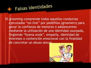 Falsas identidades
El grooming comprende todas aquellas conductas
ejecutadas “on-line” por pedófilos (groomers) para
ganar la confianza de menores o adolescentes
mediante la utilización de una identidad usurpada,
fingiendo “buena onda”, empatía, identidad de
intereses o contención emocional con la finalidad
de concretar un abuso sexual.
 