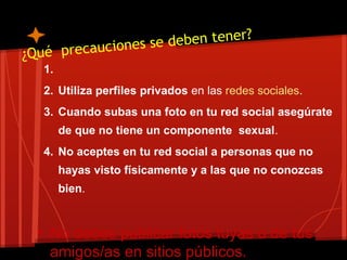 ¿Qué precauciones se deben tener?
1.
2. Utiliza perfiles privados en las redes sociales.
3. Cuando subas una foto en tu red social asegúrate
de que no tiene un componente sexual.
4. No aceptes en tu red social a personas que no
hayas visto físicamente y a las que no conozcas
bien.
• No debes publicar fotos tuyas o de tus
amigos/as en sitios públicos.
 