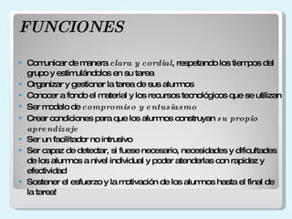 FUNCIONES Comunicar de manera clara y cordial , respetando los tiempos del grupo y estimulándolos en su tarea Organizar y gestionar la tarea de sus alumnos Conocer a fondo el material y los recursos tecnológicos que se utilizan Ser modelo de compromiso y entusiasmo Crear condiciones para que los alumnos construyan su propio aprendizaje Ser un facilitador no intrusivo Ser capaz de detectar, si fuese necesario, necesidades y dificultades de los alumnos a nivel individual y poder atenderlas con rapidez y efectividad Sostener el esfuerzo y la motivación de los alumnos hasta el final de la tarea!