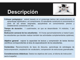 Descripción
Enfoque pedagógico: estará basado en el andamiaje teórico del constructivismo, el
   aprendizaje significativo y el conectivismo. El estudiante construirá el conocimiento a
   partir de las tareas asignadas, apoyándose en conocimientos previos y
   estableciendo conexiones en red.
Tiempo de duración: 1 cuatrimestre, en que se desarrollarán 14 módulos, 1 por
semana.
Dedicación semanal de los estudiantes: 4-5 horas aproximadamente (o hasta 6 para
los estudiantes que deciden realizar también las actividades complementarias optativas).


Objetivo general: mejorar la capacidad de lectura y comprensión de textos técnico-
cientificos correspondientes al área de especialización de los estudiantes.

Contenidos: Reconocimiento de tipos de discurso, aprendizaje de estrategias de
lectocomprensión, ampliación de vocabulario, comparación de estructuras gramaticales.

Consideraciones didácticas: Dados los objetivos del curso, el idioma de instrucción
será el español.
 