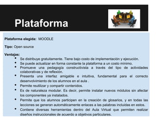 Plataforma
Plataforma elegida: MOODLE

Tipo: Open source

Ventajas:
     •      Se distribuye gratuitamente. Tiene bajo costo de implementación y ejecución.
     •      Se puede actualizar en forma constante la plataforma a un costo mínimo.
     •      Promueve una pedagogía constructivista a través del tipo de actividades
            colaborativas y de reflexión.
     •      Presenta una interfaz amigable e intuitiva, fundamental para el correcto
            desenvolvimiento de los alumnos en el aula .
     •      Permite reutilizar y compartir contenidos.
     •      Es de naturaleza modular. Es decir, permite instalar nuevos módulos sin afectar
            los componentes ya instalados.
     •      Permite que los alumnos participen en la creación de glosarios, y en todas las
            lecciones se generan automáticamente enlaces a las palabras incluidas en estos.
     •      Contiene diversas herramientas dentro del Aula Virtual que permiten realizar
            diseños instruccionales de acuerdo a objetivos particulares.
 