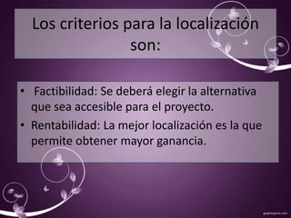 Los criterios para la localización 
son: 
• Factibilidad: Se deberá elegir la alternativa 
que sea accesible para el proyecto. 
• Rentabilidad: La mejor localización es la que 
permite obtener mayor ganancia. 
 