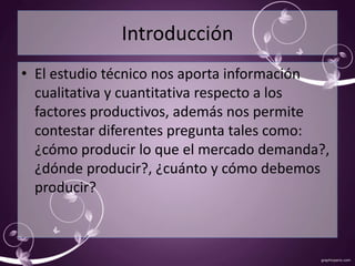 Introducción 
• El estudio técnico nos aporta información 
cualitativa y cuantitativa respecto a los 
factores productivos, además nos permite 
contestar diferentes pregunta tales como: 
¿cómo producir lo que el mercado demanda?, 
¿dónde producir?, ¿cuánto y cómo debemos 
producir? 
 