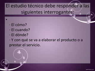 El estudio técnico debe responder a las 
siguientes interrogantes: 
• 
· El cómo? 
· El cuando? 
· El dónde? 
· Y con qué se va a elaborar el producto o a 
prestar el servicio. 
 