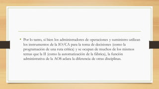 • Por lo tanto, si bien los administradores de operaciones y suministro utilizan
los instrumentos de la IO/CA para la toma de decisiones (como la
programación de una ruta crítica) y se ocupan de muchos de los mismos
temas que la II (como la automatización de la fábrica), la función
administrativa de la AOS aclara la diferencia de otras disciplinas.
 