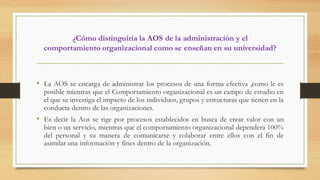 ¿Cómo distinguiría la AOS de la administración y el
comportamiento organizacional como se enseñan en su universidad?
• La AOS se encarga de administrar los procesos de una forma efectiva ,como le es
posible mientras que el Comportamiento organizacional es un campo de estudio en
el que se investiga el impacto de los individuos, grupos y estructuras que tienen en la
conducta dentro de las organizaciones.
• Es decir la Aos se rige por procesos establecidos en busca de crear valor con un
bien o un servicio, mientras que el comportamiento organizacional dependerá 100%
del personal y su manera de comunicarse y colaborar entre ellos con el fin de
asimilar una información y fines dentro de la organización.
 