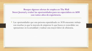 Busque algunas ofertas de empleo en The Wall
Street Journal y evalué las oportunidades para un especialista en AOS
con varios años de experiencia.
• Las oportunidades que una persona especializada en AOS encuentre trabajo
son muchas ya que la mayoría de empresas lo que busca es consolidar sus
operaciones en la actualidad y realizar una mayor labor de eficiencia.
 