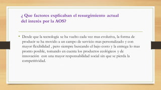 ¿ Que factores explicaban el resurgimiento actual
del interés por la AOS?
• Desde que la tecnología se ha vuelto cada vez mas evolutiva, la forma de
producir se ha movido a un campo de servicio mas personalizado y con
mayor flexibilidad , pero siempre buscando el bajo costo y la entrega lo mas
pronto posible, tomando en cuenta los productos ecológicos y de
innovación con una mayor responsabilidad social sin que se pierda la
competitividad.
 