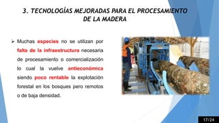 3. TECNOLOGÍAS MEJORADAS PARA EL PROCESAMIENTO
DE LA MADERA
 Muchas especies no se utilizan por
falta de la infraestructura necesaria
de procesamiento o comercialización
lo cual la vuelve antieconómica
siendo poco rentable la explotación
forestal en los bosques pero remotos
o de baja densidad.
17/24
 