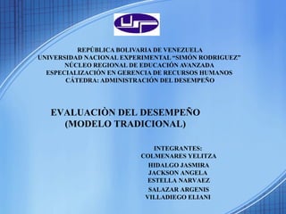 REPÚBLICA BOLIVARIA DE VENEZUELA
UNIVERSIDAD NACIONAL EXPERIMENTAL “SIMÓN RODRIGUEZ”
NÚCLEO REGIONAL DE EDUCACIÓN AVANZADA
ESPECIALIZACIÓN EN GERENCIA DE RECURSOS HUMANOS
CÁTEDRA: ADMINISTRACIÓN DEL DESEMPEÑO
EVALUACIÒN DEL DESEMPEÑO
(MODELO TRADICIONAL)
INTEGRANTES:
COLMENARES YELITZA
HIDALGO JASMIRA
JACKSON ANGELA
ESTELLA NARVAEZ
SALAZAR ARGENIS
VILLADIEGO ELIANI
 