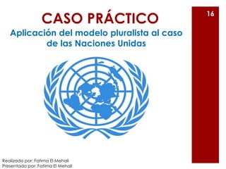 CASO PRÁCTICO
Aplicación del modelo pluralista al caso
de las Naciones Unidas
16
Realizado por: Fatima El Mehali
Presentad...