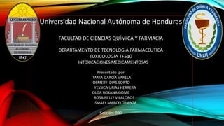 Universidad Nacional Autónoma de Honduras
FACULTAD DE CIENCIAS QUÍMICA Y FARMACIA
DEPARTAMENTO DE TECNOLOGIA FARMACEUTICA
TOXICOLOGIA TF510
INTOXICACIONES MEDICAMENTOSAS
Presentado por
TANIA GARCÍA VARELA
OSMERY DIAS SORTO
YESSICA URIAS HERRERA
OLGA ROXANA GOME
ROSA NELLY VILALOBOS
ISMAEL MARCELO LANZA
Sección: 900
 