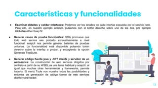 ● Examinar detalles y validar interfaces: Podemos ver los detalles de cada interfaz expuesta por el servicio web.
Para ello, en nuestro ejemplo anterior, pulsamos con el botón derecho sobre uno de los dos, por ejemplo
GlobalWeather Soap12.
13
● Generar casos de prueba funcionales: SOA promueve que
todo web service sea probado exhaustivamente a nivel
funcional. soapUI nos permite generar baterías de pruebas
unitarias. La funcionalidad está disponible pulsando botón
derecho sobre la interfaz a probar, y escogiendo la opción
Generate TestSuite.
● Generar código fuente java y .NET cliente y servidor de un
webservice: La construcción de web services dirigidos por
contrato a partir de su WSDL es una tarea habitual y soapUI, al
igual que muchas otras herramientas y frameworks, permite
hacerlo. El menú Tools nos muestra todas las posibilidades y
entornos de generación de código fuente de web services
cliente y proveedor.
Características y funcionalidades
 