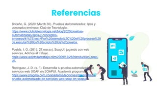 Briceño, G. (2020, March 30). Pruebas Automatizadas: tipos y
conceptos erróneos. Club de Tecnología.
https://www.clubdetecnologia.net/blog/2020/pruebas-
automatizadas-tipos-y-conceptos-
erroneos/#:%7E:text=Por%20ejemplo%2C%20el%20proceso%20
de,ejecutar%20los%20scripts%20de%20prueba.
Puebla, I. G. (2019, 27 marzo). SoapUI: jugando con web
services. Adictos al trabajo.
https://www.adictosaltrabajo.com/2009/12/28/introduccion-soap-
ui/.
Rodriguez, J. D. (s. f.). Desarrolla tu prueba automatizada de
servicios web SOAP en SOAPUI. Academia programa.
https://www.pragma.com.co/academia/lecciones/desarrolla-tu-
prueba-automatizada-de-servicios-web-soap-en-soapui
Referencias
 