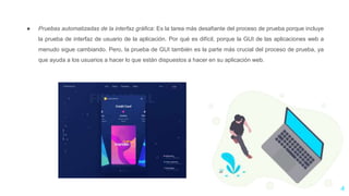 ● Pruebas automatizadas de la interfaz gráfica: Es la tarea más desafiante del proceso de prueba porque incluye
la prueba de interfaz de usuario de la aplicación. Por qué es difícil, porque la GUI de las aplicaciones web a
menudo sigue cambiando. Pero, la prueba de GUI también es la parte más crucial del proceso de prueba, ya
que ayuda a los usuarios a hacer lo que están dispuestos a hacer en su aplicación web.
4
 