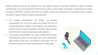 6
Además, algunas partes de una aplicación son más fáciles de probar con pruebas manuales en lugar de pruebas
automatizadas, por lo que automatizar el 100% de las pruebas no tiene sentido. Por ejemplo, si está dispuesto a probar
escenarios CAPTCHA, escenarios de lectura de códigos, pruebas de rendimiento, se recomienda utilizar enfoques
manuales en lugar de utilizar pruebas de automatización.
● “Las pruebas automatizadas son fáciles”: Las pruebas
automatizadas son una de las partes más difíciles del ciclo de
vida del desarrollo de software. Si le pregunta a una organización
cuántos casos de prueba automatizan realmente, sabrá que solo
el 20-30% de los casos de prueba están automatizados.
● “Las pruebas automatizadas”: Los costos iniciales de las pruebas
automatizadas pueden ser más altos, pero como organización,
debe considerar esto como una inversión a largo plazo. Pero, en
los próximos años, la inversión le proporcionará un ROI sólido.
 
