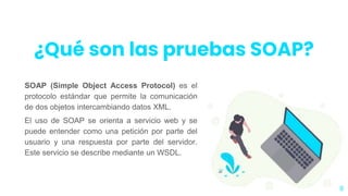 SOAP (Simple Object Access Protocol) es el
protocolo estándar que permite la comunicación
de dos objetos intercambiando datos XML.
El uso de SOAP se orienta a servicio web y se
puede entender como una petición por parte del
usuario y una respuesta por parte del servidor.
Este servicio se describe mediante un WSDL.
8
¿Qué son las pruebas SOAP?
 