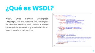 ¿Qué es WSDL?
WSDL (Web Service Description
Language). Es una notación XML encargada
de describir servicios web. Indica al cliente
cómo solicitar un servicio y enseña la interfaz
proporcionada por el servidor.
9
 