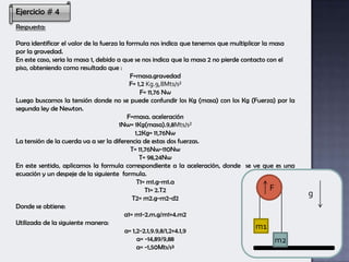 Ejercicio # 4
Respuesta:
Para identificar el valor de la fuerza la formula nos indica que tenemos que multiplicar la masa
por la gravedad.
En este caso, seria la masa 1, debido a que se nos indica que la masa 2 no pierde contacto con el
piso, obteniendo como resultado que :
F=masa.gravedad
F= 1,2 Kg.9,8Mts/s²
F= 11,76 Nw
Luego buscamos la tensión donde no se puede confundir los Kg (masa) con los Kg (Fuerza) por la
segunda ley de Newton.
F=masa. aceleración
1Nw= 1Kg(masa).9,8Mts/s²
1,2Kg= 11,76Nw
La tensión de la cuerda va a ser la diferencia de estas dos fuerzas.
T= 11,76Nw-110Nw
T= 98,24Nw
En este sentido, aplicamos la formula correspondiente a la aceleración, donde se ve que es una
ecuación y un despeje de la siguiente formula.
T1= m1.g-m1.a
T1= 2.T2
T2= m2.g-m2-d2
Donde se obtiene:
a1= m1-2.m.g/m1+4.m2
Utilizada de la siguiente manera:
a= 1,2-2.1,9.9,8/1,2+4.1,9
a= -14,89/9,88
a= -1,50Mts/s²
F
g
m2
m1
 