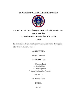 UNIVERSIDAD NACIONAL DE CHIMBORAZO
FACULTAD EN CENCÍAS DE LA EDUCACIÓN HUMANAS Y
TECNOLOGÍAS
CARRERA DE PSICOLOGÍA EDUCATIVA
TEMA:
2.3. Guía metodológica para la construcciónparticipativa de proyecto
Educativo Institucional parte 1.
ASIGNATURA:
Diseño Curricular
INTEGRANTES:
 Carrasco Paola
 Guaño Natay
 Inca Alejandra
 Veloz María de los Ángeles
DOCENTE:
Dr. Patricio Tobar
CURSO:
4to “A”
 
