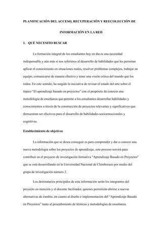 PLANIFICACIÓN DELACCESO, RECUPERACIÓN Y REECOLECCIÓN DE
INFORMACIÓN EN LA RED
1. QUÉ NECESITO BUSCAR
La formación integral de los estudiantes hoy en día es una necesidad
indispensable y aún más si nos referimos al desarrollo de habilidades que les permitan
aplicar el conocimiento en situaciones reales, resolver problemas complejos, trabajar en
equipo, comunicarse de manera efectiva y tener una visión crítica del mundo que los
rodea. En este sentido, ha surgido la iniciativa de revisar el estado del arte sobre el
tópico “El aprendizaje basado en proyectos” con el propósito de conocer una
metodología de enseñanza que permite a los estudiantes desarrollar habilidades y
conocimientos a través de la construcción de proyectos relevantes y significativos que
demuestran ser efectivos para el desarrollo de habilidades socioemocionales y
cognitivas.
Establecimiento de objetivos
La información que se desea conseguir es para comprender y dar a conocer una
nueva metodología sobre los proyectos de aprendizaje, este proceso servirá para
contribuir en el proyecto de investigación formativa “Aprendizaje Basado en Proyectos”
que se está desarrollando en la Universidad Nacional de Chimborazo por medio del
grupo de investigación número 2.
Los destinatarios principales de esta información serán los integrantes del
proyecto en mención y el docente facilitador, quienes permitirán abrirse a nuevas
alternativas de cambio, en cuanto al diseño e implementación del “Aprendizaje Basado
en Proyectos” tanto al procedimiento de técnicas y metodologías de enseñanza.
 