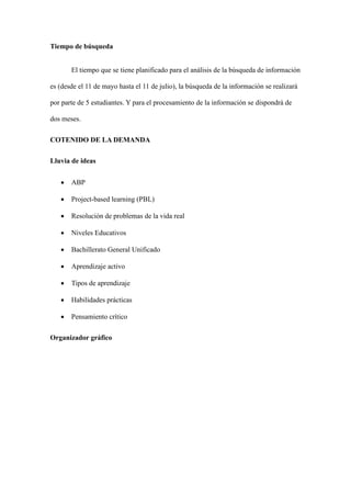 Tiempo de búsqueda
El tiempo que se tiene planificado para el análisis de la búsqueda de información
es (desde el 11 de mayo hasta el 11 de julio), la búsqueda de la información se realizará
por parte de 5 estudiantes. Y para el procesamiento de la información se dispondrá de
dos meses.
COTENIDO DE LA DEMANDA
Lluvia de ideas
• ABP
• Project-based learning (PBL)
• Resolución de problemas de la vida real
• Niveles Educativos
• Bachillerato General Unificado
• Aprendizaje activo
• Tipos de aprendizaje
• Habilidades prácticas
• Pensamiento crítico
Organizador gráfico
 