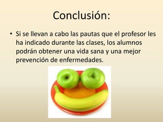Conclusión:
• Si se llevan a cabo las pautas que el profesor les
  ha indicado durante las clases, los alumnos
  podrán obtener una vida sana y una mejor
  prevención de enfermedades.
 