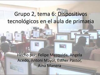 Grupo 2, tema 6: Dispositivos
tecnológicos en el aula de primaria




   Hecho por: Felipe Mezquida, Angela
   Acedo, Antoni Mayol, Esther Pastor,
              Aina Manera
 