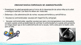 CIRCUNSTANCIAS ESPECIALES DE ADMINISTRACIÓN
• Prematurez: la edad apropiada para el inicio de la inmunización de estos niños es la edad
cronológica habitual. Las dosis no deben ser reducidas.
• Embarazo: o De administración de rutina: vacunas antitetánica y antidiftérica
• Vacunas no contraindicadas: vacunas anti-hepatitis B y antigripal.
• Vacunas contraindicadas: aquellas vacunas que sean a microorganismos vivos atenuados;
excepto cuando existe probabilidad de contraer la enfermedad y/o cuando esta presente
un riesgo mayor que el de la administración de la vacuna, tanto como para la madre como
para el niño.
 