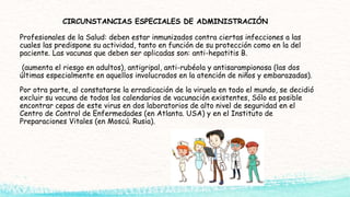CIRCUNSTANCIAS ESPECIALES DE ADMINISTRACIÓN
Profesionales de la Salud: deben estar inmunizados contra ciertas infecciones a las
cuales las predispone su actividad, tanto en función de su protección como en la del
paciente. Las vacunas que deben ser aplicadas son: anti-hepatitis B.
(aumenta el riesgo en adultos), antigripal, anti-rubéola y antisarampionosa (las dos
últimas especialmente en aquellos involucrados en la atención de niños y embarazadas).
Por otra parte, al constatarse la erradicación de la viruela en todo el mundo, se decidió
excluir su vacuna de todos los calendarios de vacunación existentes, Sólo es posible
encontrar cepas de este virus en dos laboratorios de alto nivel de seguridad en el
Centro de Control de Enfermedades (en Atlanta. USA) y en el Instituto de
Preparaciones Vitales (en Moscú. Rusia).
 