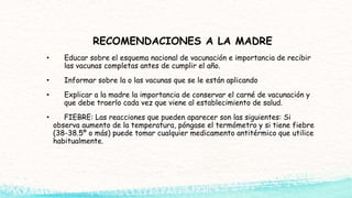 RECOMENDACIONES A LA MADRE
• Educar sobre el esquema nacional de vacunación e importancia de recibir
las vacunas completas antes de cumplir el año.
• Informar sobre la o las vacunas que se le están aplicando
• Explicar a la madre la importancia de conservar el carné de vacunación y
que debe traerlo cada vez que viene al establecimiento de salud.
• FIEBRE: Las reacciones que pueden aparecer son las siguientes: Si
observa aumento de la temperatura, póngase el termómetro y si tiene fiebre
(38-38.5º o más) puede tomar cualquier medicamento antitérmico que utilice
habitualmente.
 