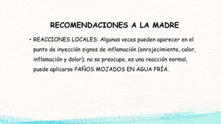 RECOMENDACIONES A LA MADRE
• REACCIONES LOCALES: Algunas veces pueden aparecer en el
punto de inyección signos de inflamación (enrojecimiento, calor,
inflamación y dolor); no se preocupe, es una reacción normal,
puede aplicarse PAÑOS MOJADOS EN AGUA FRÍA.
 
