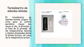 Termómetro de
máxima-mínima
El termómetro de
máxima-mínima (figura 5)
sirve para el control
periódico –mejor dos
veces al día, al principio y
al final de la jornada– de
las temperaturas máxima
y mínima alcanzadas desde
la última lectura, así como
de la temperatura actual.
 