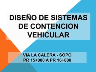 DISEÑO DE SISTEMAS
DE CONTENCION
VEHICULAR
VIA LA CALERA - SOPÓ
PR 15+000 A PR 16+000

 
