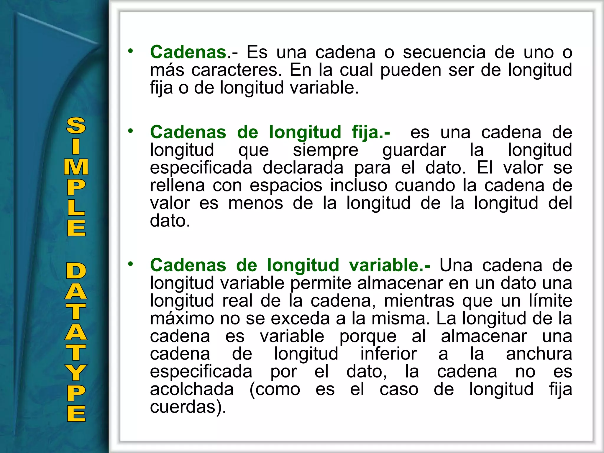 Cadenas .- Es una cadena o secuencia de uno o más caracteres. En la cual pueden ser de longitud fija o de longitud variable. Cadenas de longitud fija.-  es una cadena de longitud que siempre guardar la longitud especificada declarada para el dato. El valor se rellena con espacios incluso cuando la cadena de valor es menos de la longitud de la longitud del dato.  Cadenas de longitud variable.-  Una cadena de longitud variable permite almacenar en un dato una longitud real de la cadena, mientras que un límite máximo no se exceda a la misma. La longitud de la cadena es variable porque al almacenar una cadena de longitud inferior a la anchura especificada por el dato, la cadena no es acolchada (como es el caso de longitud fija cuerdas). SIMPLE DATATYPE 